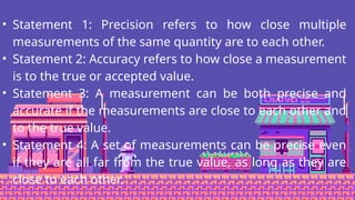 • Statement 1: Precision refers to how close multiple
measurements of the same quantity are to each other.
• Statement 2: Accuracy refers to how close a measurement
is to the true or accepted value.
• Statement 3: A measurement can be both precise and
accurate if the measurements are close to each other and
to the true value.
• Statement 4: A set of measurements can be precise even
if they are all far from the true value, as long as they are
close to each other.
 