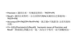 • Precision = 識別出來，有幾張是對的。TP/(TP+FP)
• Recall = 識別出來對的，佔全部對的幾%(未識別出也算進來)。
TP/(TP+FN)
• Accuracy=(TP+TN)/(TP+TN+FP+FN)，挑正確+不挑錯 除 全部有挑和
沒挑。
• F1= 2/((1/Precision)+(1/Recall)) harmonic mean of Precision and
Recall，將兩個比例融合在一起，因為分子相同，故可倒數相加。
 