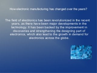 How electronic manufacturing has changed over the years?
The field of electronics has been revolutionized in the recent
years, as there have been major developments in the
technology. It has been backed by the improvement in
discoveries and strengthening the designing part of
electronics, which also lead to the growth in demand for
electronics across the globe.
 