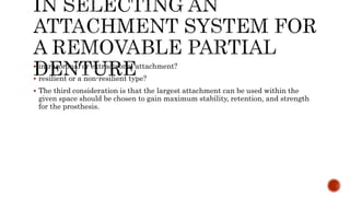  intracoronal or extracoronal attachment?
 resilient or a non-resilient type?
 The third consideration is that the largest attachment can be used within the
given space should be chosen to gain maximum stability, retention, and strength
for the prosthesis.
 