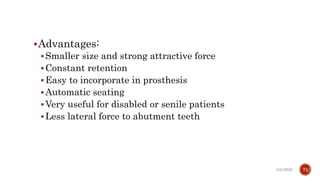 Advantages:
Smaller size and strong attractive force
Constant retention
Easy to incorporate in prosthesis
Automatic seating
Very useful for disabled or senile patients
Less lateral force to abutment teeth
3/21/2023 71
 