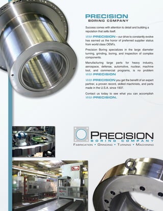 PRECISION
             B O R I N G C O M PA N Y

           Success comes with attention to detail and building a
           reputation that sells itself.
           With PRECISION – our drive to constantly evolve
           has earned us the honor of preferred supplier status
           from world class OEM’s.
           Precision Boring specializes in the large diameter
           turning, grinding, boring, and inspection of complex
           components.
           Manufacturing large parts for heavy industry,
           aerospace, defense, automotive, nuclear, machine
           tool, and commercial programs, is no problem
           With PRECISION

           With PRECISION you get the benefit of an expert
           partner, a proven record, skilled machinists, and parts
           made in the U.S.A. since 1937.

           Contact us today to see what you can accomplish
           With PRECISION.




               B O R I N G                  C O M P A N Y
F A B R I C AT I O N • G R I N D I N G • T U R N I N G • M A C H I N I N G
 