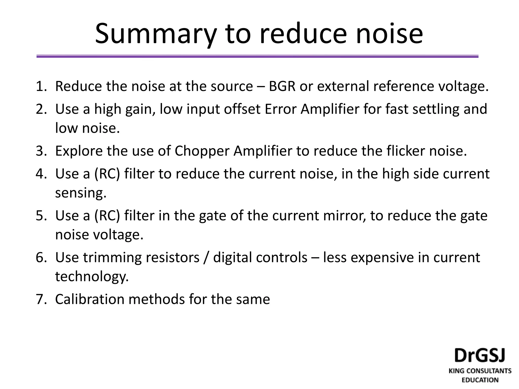 Summary to reduce noise
1. Reduce the noise at the source – BGR or external reference voltage.
2. Use a high gain, low input offset Error Amplifier for fast settling and
low noise.
3. Explore the use of Chopper Amplifier to reduce the flicker noise.
4. Use a (RC) filter to reduce the current noise, in the high side current
sensing.
5. Use a (RC) filter in the gate of the current mirror, to reduce the gate
noise voltage.
6. Use trimming resistors / digital controls – less expensive in current
technology.
7. Calibration methods for the same
 