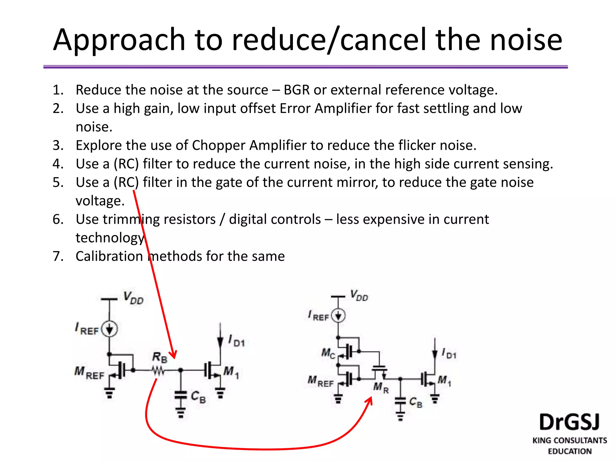 Approach to reduce/cancel the noise
1. Reduce the noise at the source – BGR or external reference voltage.
2. Use a high gain, low input offset Error Amplifier for fast settling and low
noise.
3. Explore the use of Chopper Amplifier to reduce the flicker noise.
4. Use a (RC) filter to reduce the current noise, in the high side current sensing.
5. Use a (RC) filter in the gate of the current mirror, to reduce the gate noise
voltage.
6. Use trimming resistors / digital controls – less expensive in current
technology.
7. Calibration methods for the same
 