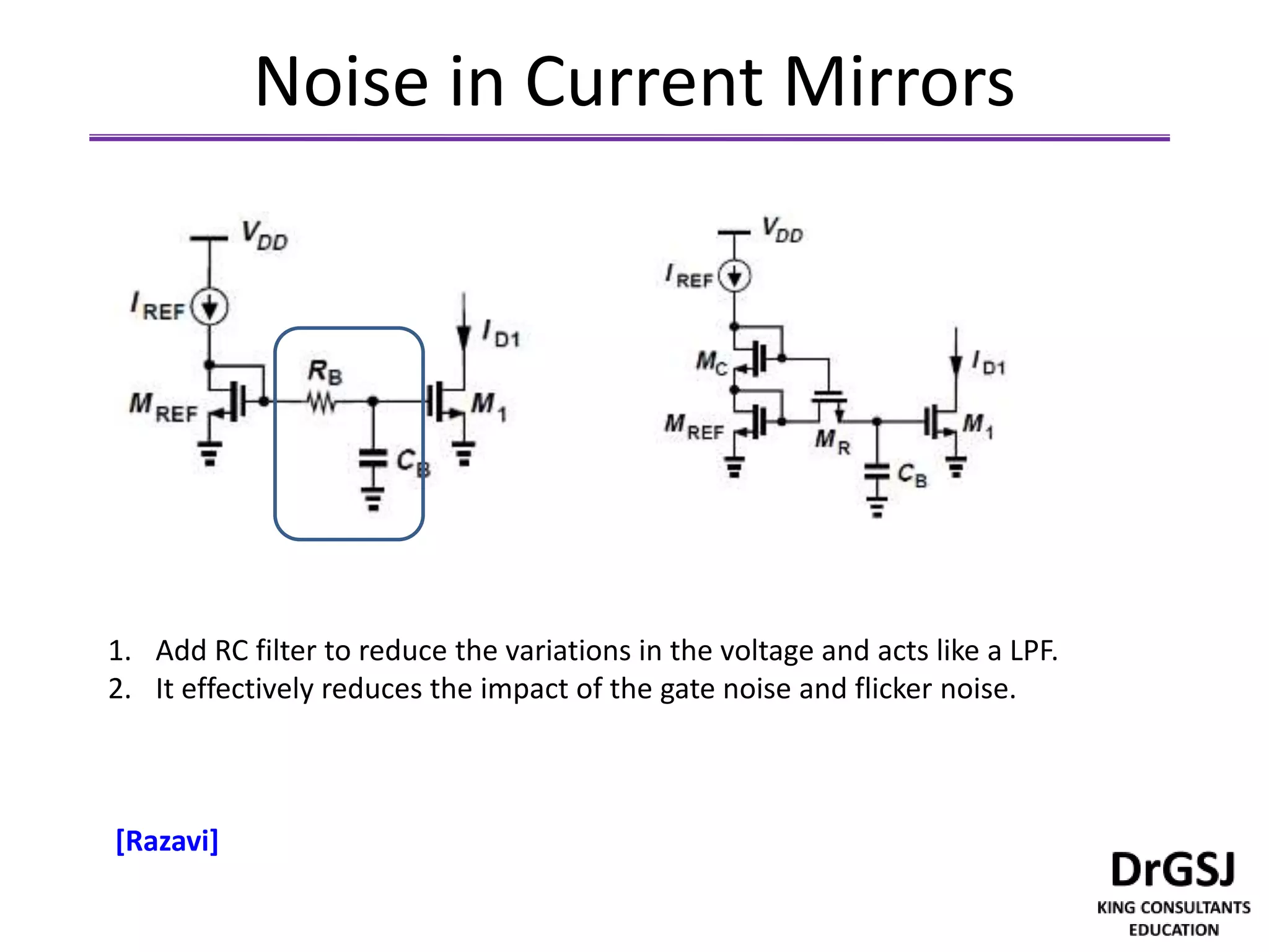 Noise in Current Mirrors
1. Add RC filter to reduce the variations in the voltage and acts like a LPF.
2. It effectively reduces the impact of the gate noise and flicker noise.
[Razavi]
 