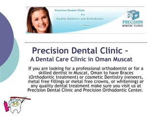 Precision Dental Clinic –  A Dental Care Clinic in Oman Muscat If you are looking for a professional orthodontist or for a skilled dentist in Muscat, Oman to have Braces (Orthodontic treatment) or cosmetic Dentistry (veneers, metal free fillings or metal free crowns, or whitening) or any quality dental treatment make sure you visit us at Precision Dental Clinic and Precision Orthodontic Center.  