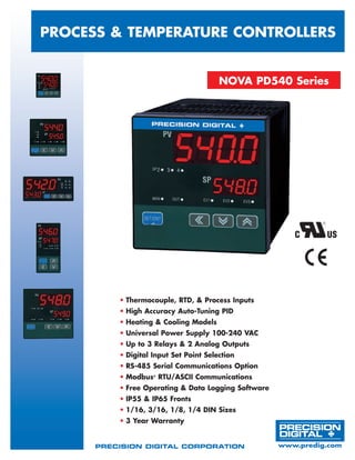 Process & TEMPERATURE Controllers
•	Thermocouple, RTD, & Process Inputs
•	High Accuracy Auto-Tuning PID
•	Heating & Cooling Models
•	Universal Power Supply 100-240 VAC
•	Up to 3 Relays & 2 Analog Outputs
•	Digital Input Set Point Selection
•	RS-485 Serial Communications Option
•	Modbus®
RTU/ASCII Communications
•	Free Operating & Data Logging Software
•	IP55 & IP65 Fronts
•	1/16, 3/16, 1/8, 1/4 DIN Sizes
•	3 Year Warranty
NOVA PD540 Series
Precision Digital Corporation	 www.predig.com
 
