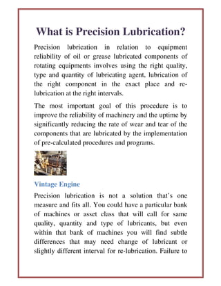 What is Precision Lubrication?
Precision lubrication in relation to equipment
reliability of oil or grease lubricated components of
rotating equipments involves using the right quality,
type and quantity of lubricating agent, lubrication of
the right component in the exact place and re-
lubrication at the right intervals.
The most important goal of this procedure is to
improve the reliability of machinery and the uptime by
significantly reducing the rate of wear and tear of the
components that are lubricated by the implementation
of pre-calculated procedures and programs.
Vintage Engine
Precision lubrication is not a solution that’s one
measure and fits all. You could have a particular bank
of machines or asset class that will call for same
quality, quantity and type of lubricants, but even
within that bank of machines you will find subtle
differences that may need change of lubricant or
slightly different interval for re-lubrication. Failure to
 