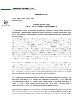 PRECISION DRILLING TRUST



                                            NEWS RELEASE

Calgary, Alberta, Canada - April 22, 2009
(Canadian dollars)


                                        PRECISION DRILLING TRUST
                          REPORTS 2009 FIRST QUARTER FINANCIAL RESULTS


This news release contains quot;forward-looking information and statementsquot; within the meaning of applicable
securities laws. For a full disclosure of the forward-looking information and statements and the risks to which
they are subject, see the quot;Cautionary Statement Regarding Forward-Looking Information and Statementsquot; later
in this news release.

Precision Drilling Trust (quot;Precisionquot; or the quot;Trustquot;) reported a 31% revenue increase and a 15% rise in earnings
before interest, taxes, depreciation and amortization and foreign exchange (quot;EBITDAquot;) for the first quarter of
2009 over the first quarter of 2008. Revenue for the first quarter of 2009 totaled $448 million compared to $343
million for the same period in 2008. EBITDA was $169 million for the first three months of 2009, an increase of
$22 million over the first quarter of 2008. The increase in revenue and EBITDA is due to the acquisition in
December 2008 of Grey Wolf, Inc (quot;Grey Wolfquot;), an onshore drilling contractor in the United States with 123
rigs. Precision reported net earnings of $57 million or $0.30 per diluted unit for the quarter ended March 31,
2009, a decrease of $49 million or 46% compared to $106 million or $0.84 per diluted unit in the first quarter of
2008. Earnings in the first quarter of 2009 were reduced by $70 million, for a $36 million increase in interest
expense and an increase of $34 million in foreign exchange losses. Net earnings per unit were also reduced
by a 56% increase in the weighted average diluted units outstanding.


Precision’s President and Chief Executive Officer stated: quot;We have completed the first quarter of 2009 as the
new Precision Drilling and our results demonstrate that the consolidation of the 123 rigs of Grey Wolf and the
257 Precision rigs has been successful despite unprecedented declines in activity and customer demand in
both the United States and Canada. I am especially pleased with our term contract position for drillings rigs
which, combined with our recently announced financing activities, positions Precision very well as the industry
goes through a dramatic reduction in service demand due to low commodity prices.


quot;Our first quarter operating results demonstrated the strategic value in last year's acquisition of Grey Wolf. The
new Precision had an average of 107 rigs under term contract during the quarter and 73 rigs on well to well
contracts across North America. This acquisition helped Precision mitigate the worst winter drilling season in
Canada for the past 17 years with year over year revenue and EBITDA growth.                 The results speak to
Precision's people, who continue to do an excellent job in integrating the two companies.


quot;As we move through this second quarter, the sector is experiencing record low activity levels in Canada and
again, the impact is mitigated by the less seasonal nature of our expanded United States operations. The
economic conditions and continuing weak commodity prices continue to drive activity down in Canada and the
 