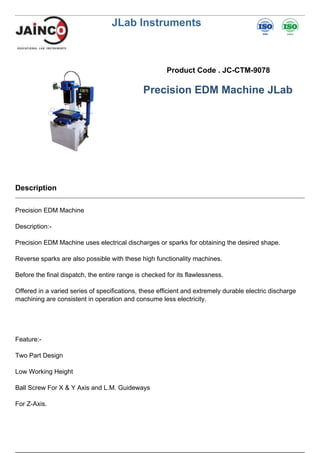 JLab Instruments
Product Code . JC-CTM-9078
Precision EDM Machine JLab
Description
Precision EDM Machine
Description:-
Precision EDM Machine uses electrical discharges or sparks for obtaining the desired shape.
Reverse sparks are also possible with these high functionality machines.
Before the final dispatch, the entire range is checked for its flawlessness.
Offered in a varied series of specifications, these efficient and extremely durable electric discharge
machining are consistent in operation and consume less electricity.
Feature:-
Two Part Design
Low Working Height
Ball Screw For X & Y Axis and L.M. Guideways
For Z-Axis.
 