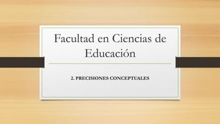 Facultad en Ciencias de
Educación
2. PRECISIONES CONCEPTUALES
 