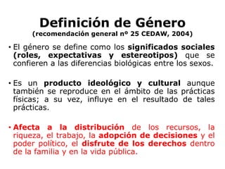 Definición de Género(recomendación general nº 25 CEDAW, 2004)El género se define como los significados sociales(roles, expectativas y estereotipos) que se confieren a las diferencias biológicas entre los sexos.Es un producto ideológico y cultural aunque también se reproduce en el ámbito de las prácticas físicas; a su vez, influye en el resultado de tales prácticas. Afecta a la distribución de los recursos, la riqueza, el trabajo, la adopción de decisiones y el poder político, el disfrute de los derechos dentro de la familia y en la vida pública.