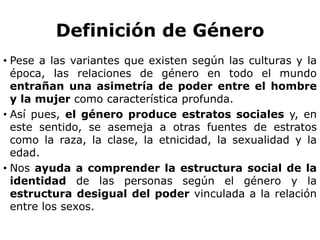 Definición de GéneroPese a las variantes que existen según las culturas y la época, las relaciones de género en todo el mundo entrañan una asimetría de poder entre el hombre y la mujer como característica profunda.Así pues, el género produce estratos sociales y, en este sentido, se asemeja a otras fuentes de estratos como la raza, la clase, la etnicidad, la sexualidad y la edad.Nos ayuda a comprender la estructura social de la identidad de las personas según el género y la estructura desigual del poder vinculada a la relación entre los sexos.