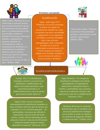 Precisiones conceptuales
PLANIFICACION ESTRATEGICA
PLANIFICACIÓN
Según Ander Egg (1991)
“Planificar es la acción consistente
en utilizar un conjunto de
procedimiento mediante los cuales
se introduce una mayor racionalidad
y organización, es un conjunto de
actividades y acciones articuladas
entre sí que, previstas
anticipadamente, tiene el propósito
de influir en el curso de
determinados acontecimientos, con
el fin de alcanzar una situación
elegida como deseable, mediante el
usos de eficiente de medios y
recursos escasos o limitados”.
Según Castillo “Planificación es un
método bajo la forma de proceso,
para la toma de decisiones entorno
al mantenimiento de una realidad
dada o a su transformación en otra
más deseable, mediante la
distribución de recursos entre fines
múltiples, cumpliendo los
siguientes requisitos: la
minimización de costos, la
maximización de beneficios y el
mantenimiento de equilibrios
dinámicos entre las fuerzas
sociales que poseen los recursos,
desean poseerlos o se ven
afectados por el uso que de ellos se
haga”. (Bonilla, 2006)
(Armijo, 2011) ”La Planificación
Estratégica consiste en un ejercicio de
formulación y establecimiento de
objetivos de carácter prioritario, cuya
característica principal es el
establecimiento de los cursos de acción
para alcanzar dichos objetivos”.
Según Lerdon” una de las funciones
instrumentales de la planificación estratégica es
hacer un balance entre tres tipos de fuerzas, que
responden a su vez a distintas preguntas: Las
oportunidades y amenazas que enfrenta la
organización y que provienen del medio
externo: ¿Cuáles serán las demandas que nos
planteará el entorno? ¿Qué tipo de dificultades
y obstáculos pueden entorpecer nuestra
capacidad de respuesta?” (Domorne, 2012)
Según Muchnick,: “El concepto de
planificación estratégica está referido
principalmente a la capacidad de
observación y anticipación frente a
desafíos y oportunidades que se generan,
tanto de las condiciones externas a una
organización, como de su realidad interna”
(Domorne, 2012)
Muchnick afirma que los elementos
fundamentales que se consideran en un
proceso de planificación estratégica
son la misión, la visión, los objetivos,
los elementos de diagnóstico (FODA)
y el plan de acción”. (Villalaz, 2016)
Harold Kantz afirma: “Planificar
es decidir en forma anticipada
que hacer, como hacerlo, cuando
hacerlo y quién lo hace”.
(Bonilla, 2006)
 
