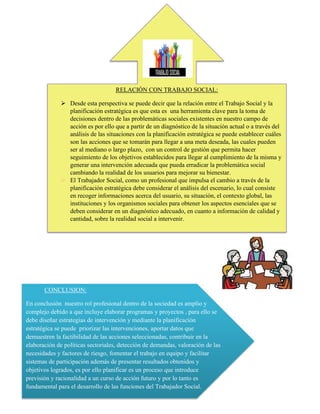 RELACIÓN CON TRABAJO SOCIAL:
➢ Desde esta perspectiva se puede decir que la relación entre el Trabajo Social y la
planificación estratégica es que esta es una herramienta clave para la toma de
decisiones dentro de las problemáticas sociales existentes en nuestro campo de
acción es por ello que a partir de un diagnóstico de la situación actual o a través del
análisis de las situaciones con la planificación estratégica se puede establecer cuáles
son las acciones que se tomarán para llegar a una meta deseada, las cuales pueden
ser al mediano o largo plazo, con un control de gestión que permita hacer
seguimiento de los objetivos establecidos para llegar al cumplimiento de la misma y
generar una intervención adecuada que pueda erradicar la problemática social
cambiando la realidad de los usuarios para mejorar su bienestar.
➢ El Trabajador Social, como un profesional que impulsa el cambio a través de la
planificación estratégica debe considerar el análisis del escenario, lo cual consiste
en recoger informaciones acerca del usuario, su situación, el contexto global, las
instituciones y los organismos sociales para obtener los aspectos esenciales que se
deben considerar en un diagnóstico adecuado, en cuanto a información de calidad y
cantidad, sobre la realidad social a intervenir.
CONCLUSION:
En conclusión nuestro rol profesional dentro de la sociedad es amplio y
complejo debido a que incluye elaborar programas y proyectos , para ello se
debe diseñar estrategias de intervención y mediante la planificación
estratégica se puede priorizar las intervenciones, aportar datos que
demuestren la factibilidad de las acciones seleccionadas, contribuir en la
elaboración de políticas sectoriales, detección de demandas, valoración de las
necesidades y factores de riesgo, fomentar el trabajo en equipo y facilitar
sistemas de participación además de presentar resultados obtenidos y
objetivos logrados, es por ello planificar es un proceso que introduce
previsión y racionalidad a un curso de acción futuro y por lo tanto es
fundamental para el desarrollo de las funciones del Trabajador Social.
 