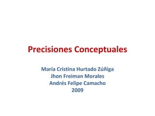 Precisiones Conceptuales
   María Cristina Hurtado Zúñiga
      Jhon Freiman Morales
     Andrés Felipe Camacho
                2009
 