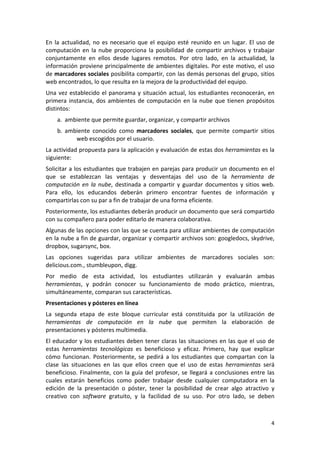 En  la  actualidad,  no  es  necesario  que  el  equipo  esté  reunido  en  un  lugar.  El  uso  de 
computación  en  la  nube  proporciona  la  posibilidad  de  compartir  archivos  y  trabajar 
conjuntamente  en  ellos  desde  lugares  remotos.  Por  otro  lado,  en  la  actualidad,  la 
información  proviene  principalmente  de  ambientes  digitales.  Por  este  motivo,  el  uso 
de marcadores sociales posibilita compartir, con las demás personas del grupo, sitios 
web encontrados, lo que resulta en la mejora de la productividad del equipo.  
Una  vez  establecido  el  panorama  y  situación  actual,  los  estudiantes  reconocerán,  en 
primera  instancia,  dos  ambientes  de  computación  en  la  nube  que  tienen  propósitos 
distintos: 
    a. ambiente que permite guardar, organizar, y compartir archivos  
    b. ambiente  conocido  como  marcadores  sociales,  que  permite  compartir  sitios 
          web escogidos por el usuario.  
La actividad propuesta para la aplicación y evaluación de estas dos herramientas es la 
siguiente:  
Solicitar a los estudiantes que trabajen en parejas para producir un documento en el 
que  se  establezcan  las  ventajas  y  desventajas  del  uso  de  la  herramienta  de 
computación  en  la  nube,  destinada  a  compartir  y  guardar  documentos  y  sitios  web. 
Para  ello,  los  educandos  deberán  primero  encontrar  fuentes  de  información  y 
compartirlas con su par a fin de trabajar de una forma eficiente. 
Posteriormente, los estudiantes deberán producir un documento que será compartido 
con su compañero para poder editarlo de manera colaborativa.  
Algunas de las opciones con las que se cuenta para utilizar ambientes de computación 
en la nube a fin de guardar, organizar y compartir archivos son: googledocs, skydrive, 
dropbox, sugarsync, box.  
Las  opciones  sugeridas  para  utilizar  ambientes  de  marcadores  sociales  son: 
delicious.com., stumbleupon, digg. 
Por  medio  de  esta  actividad,  los  estudiantes  utilizarán  y  evaluarán  ambas 
herramientas,  y  podrán  conocer  su  funcionamiento  de  modo  práctico,  mientras, 
simultáneamente, comparan sus características.  
Presentaciones y pósteres en línea  
La  segunda  etapa  de  este  bloque  curricular  está  constituida  por  la  utilización  de 
herramientas  de  computación  en  la  nube  que  permiten  la  elaboración  de 
presentaciones y pósteres multimedia.  
El educador y los estudiantes deben tener claras las situaciones en las que el uso de 
estas  herramientas  tecnológicas  es  beneficioso  y  eficaz.  Primero,  hay  que  explicar 
cómo  funcionan.  Posteriormente,  se  pedirá  a  los  estudiantes  que  compartan  con  la 
clase  las  situaciones  en  las  que  ellos  creen  que  el  uso  de  estas  herramientas  será 
beneficioso.  Finalmente,  con  la  guía  del  profesor,  se  llegará  a  conclusiones  entre  las 
cuales  estarán  beneficios  como  poder  trabajar  desde  cualquier  computadora  en  la 
edición  de  la  presentación  o  póster,  tener  la  posibilidad  de  crear  algo  atractivo  y 
creativo  con  software  gratuito,  y  la  facilidad  de  su  uso.  Por  otro  lado,  se  deben 



                                                                                                  4 
 
 