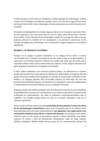 A esta lista (que no pretende ser completa), se deben agregar los videojuegos creados 
a partir de la mitología escandinava y griega, como es el caso de la saga Artemis Fowl, 
escrita por Eoin Colfer. Estos videojuegos y cómics proyectan una visión futurista de la 
sociedad.  
 
El mundo cinematográfico ha tomado algunas obras de la Literatura universal. Entre 
los más populares, en lo que tiene que ver con los mitos, están Harry Potter, El señor 
de los anillos, Troya. Abordar el tema mitológico a partir de un juego de video o de una 
película  activará  los  sentidos  de  los  estudiantes  y  les  permitirá  adentrarse  en  las 
lecturas escogidas para este bloque. Así, la educación integral adquiere su verdadero 
significado. 
 
BLOQUE 2: LO TRÁGICO Y LO CÓMICO 
 
Aunque  en  su  origen  el  género  dramático  en  la  antigua  Grecia  tiene  la  misma 
recursividad  oral  y  función  sociocultural  que  los  mitos  (culto  a  las  divinidades),  al 
convertirse en escritura literaria evidencia un cambio que tiene que ver tanto con la 
expresión estética como con la cosmovisión que subyace en ella. Surgen, entonces, dos 
tipos de géneros dramáticos: la tragedia y la comedia. 
 
Si  bien  ambos  mantienen  una  estructura  teatral  similar,  sus  diferencias  se  vuelven 
mucho más grandes de lo que aparentan. Mientras la solemnidad y el lenguaje elevado 
llenan las formas estéticas de la tragedia, la comedia se desenvuelve mediante el tono 
burlón  y  el  lenguaje  popular.  Este  desarrollo  artístico  no  tiene  que  ver  con  una 
gratuita intencionalidad sagrada o humorística en cada género, sino con el alejamiento 
o continuidad de una forma folclórica de ver y entender el mundo. 
 
Examinar, desde una estética integral, estos dos discursos literarios le da al estudiante 
la posibilidad de reconocer las características y los alcances que tiene la comunicación 
tradicional  en  Latinoamérica,  así  como  la  influencia  sociocultural‐estética  que  la 
tragedia  y  la  comedia  griega  tienen  no  solo  en  el  género  dramático,  sino  en  la 
Literatura posterior. 
 
Como se dijo en líneas anteriores, se recomienda, primeramente, revisar las obras 
de  los  dramaturgos  ecuatorianos,  sobre  todo  de  aquellos  que  en  los  últimos  años 
han publicado obras de teatro representativas. Las siguientes son sugerencias a las 
cual pueden añadirse otras obras a criterio del docente, sin embargo, es necesario 
remarcar  que  en  este  grupo  se  encuentran  autores  y  obras  inmortales  que  deben 
tomarse  en  cuenta  a  nivel  de  Bachillerato.  Shakespeare,  Lope  de  Vega,  Esquilo, 
Sófocles,  Eurípides,  Molière  deben  formar  parte  de  los  conocimientos  básicos  del 

                                                                                                7 
 
 