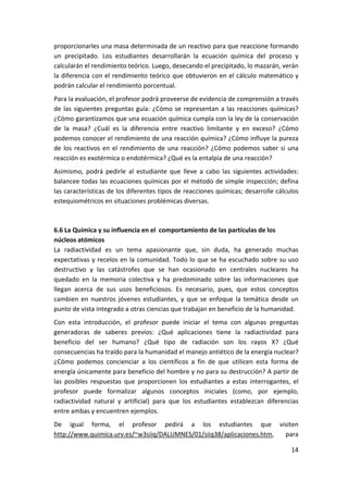 proporcionarles una masa determinada de un reactivo para que reaccione formando 
un  precipitado.  Los  estudiantes  desarrollarán  la  ecuación  química  del  proceso  y 
calcularán el rendimiento teórico. Luego, desecando el precipitado, lo mazarán, verán 
la  diferencia  con  el  rendimiento  teórico  que  obtuvieron  en  el  cálculo  matemático y 
podrán calcular el rendimiento porcentual. 
Para la evaluación, el profesor podrá proveerse de evidencia de comprensión a través 
de  las  siguientes  preguntas  guía:  ¿Cómo  se  representan  a  las  reacciones  químicas? 
¿Cómo garantizamos que una ecuación química cumpla con la ley de la conservación 
de  la  masa?  ¿Cuál  es  la  diferencia  entre  reactivo  limitante  y  en  exceso?  ¿Cómo 
podemos conocer el rendimiento de una reacción química? ¿Cómo influye la pureza 
de  los  reactivos  en  el  rendimiento  de  una  reacción?  ¿Cómo  podemos  saber  si  una 
reacción es exotérmica o endotérmica? ¿Qué es la entalpía de una reacción? 
Asimismo,  podrá  pedirle  al  estudiante  que  lleve  a  cabo  las  siguientes  actividades: 
balancee todas las ecuaciones químicas por el método de simple inspección; defina 
las características de los diferentes tipos de reacciones químicas; desarrolle cálculos 
estequiométricos en situaciones problémicas diversas. 
 

6.6 La Química y su influencia en el  comportamiento de las partículas de los 
núcleos atómicos 
La  radiactividad  es  un  tema  apasionante  que,  sin  duda,  ha  generado  muchas 
expectativas  y  recelos  en  la  comunidad.  Todo  lo  que  se  ha  escuchado sobre  su  uso 
destructivo  y  las  catástrofes  que  se  han  ocasionado  en  centrales  nucleares  ha 
quedado  en  la  memoria  colectiva  y  ha  predominado  sobre  las  informaciones  que 
llegan  acerca  de  sus  usos  beneficiosos.  Es  necesario,  pues,  que  estos  conceptos 
cambien  en  nuestros  jóvenes  estudiantes,  y  que  se  enfoque  la  temática  desde  un 
punto de vista integrado a otras ciencias que trabajan en beneficio de la humanidad. 
Con  esta  introducción,  el  profesor  puede  iniciar  el  tema  con  algunas  preguntas 
generadoras  de  saberes  previos:  ¿Qué  aplicaciones  tiene  la  radiactividad  para 
beneficio  del  ser  humano?  ¿Qué  tipo  de  radiación  son  los  rayos  X?  ¿Qué 
consecuencias ha traído para la humanidad el manejo antiético de la energía nuclear? 
¿Cómo  podemos  concienciar  a  los  científicos  a  fin  de  que  utilicen  esta  forma  de 
energía únicamente para beneficio del hombre y no para su destrucción? A partir de 
las  posibles  respuestas  que  proporcionen  los  estudiantes  a  estas  interrogantes,  el 
profesor  puede  formalizar  algunos  conceptos  iniciales  (como,  por  ejemplo, 
radiactividad  natural  y  artificial)  para  que  los  estudiantes  establezcan  diferencias 
entre ambas y encuentren ejemplos. 
De  igual  forma,  el  profesor  pedirá  a  los  estudiantes  que  visiten 
http://www.quimica.urv.es/~w3siiq/DALUMNES/01/siiq38/aplicaciones.htm,  para 

                                                                                          14 
 
 