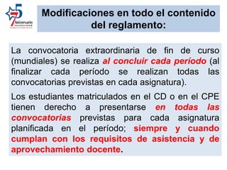 La convocatoria extraordinaria de fin de curso
(mundiales) se realiza al concluir cada período (al
finalizar cada período se realizan todas las
convocatorias previstas en cada asignatura).
Los estudiantes matriculados en el CD o en el CPE
tienen derecho a presentarse en todas las
convocatorias previstas para cada asignatura
planificada en el período; siempre y cuando
cumplan con los requisitos de asistencia y de
aprovechamiento docente.
Modificaciones en todo el contenido
del reglamento:
 