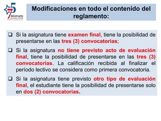  Si la asignatura tiene examen final, tiene la posibilidad de
presentarse en las tres (3) convocatorias;
 Si la asignatura no tiene previsto acto de evaluación
final, tiene la posibilidad de presentarse en las tres (3)
convocatorias. La calificación recibida al finalizar el
período lectivo se considera como primera convocatoria.
 Si la asignatura tiene previsto otro tipo de evaluación
final, el estudiante tiene la posibilidad de presentarse solo
en dos (2) convocatorias.
Modificaciones en todo el contenido del
reglamento:
 