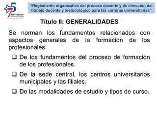 Se norman los fundamentos relacionados con
aspectos generales de la formación de los
profesionales.
 De los fundamentos del proceso de formación
de los profesionales.
 De la sede central, los centros universitarios
municipales y las filiales.
 De las modalidades de estudio y tipos de curso.
Título II: GENERALIDADES
“Reglamento organizativo del proceso docente y de dirección del
trabajo docente y metodológico para las carreras universitarias”
 