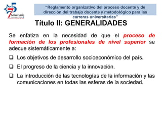 Se enfatiza en la necesidad de que el proceso de
formación de los profesionales de nivel superior se
adecue sistemáticamente a:
 Los objetivos de desarrollo socioeconómico del país.
 El progreso de la ciencia y la innovación.
 La introducción de las tecnologías de la información y las
comunicaciones en todas las esferas de la sociedad.
“Reglamento organizativo del proceso docente y de
dirección del trabajo docente y metodológico para las
carreras universitarias”
Título II: GENERALIDADES
 