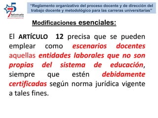 Modificaciones esenciales:
“Reglamento organizativo del proceso docente y de dirección del
trabajo docente y metodológico para las carreras universitarias”
El ARTÍCULO 12 precisa que se pueden
emplear como escenarios docentes
aquellas entidades laborales que no son
propias del sistema de educación,
siempre que estén debidamente
certificadas según norma jurídica vigente
a tales fines.
 