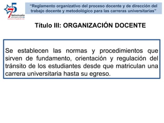 Se establecen las normas y procedimientos que
sirven de fundamento, orientación y regulación del
tránsito de los estudiantes desde que matriculan una
carrera universitaria hasta su egreso.
Título III: ORGANIZACIÓN DOCENTE
“Reglamento organizativo del proceso docente y de dirección del
trabajo docente y metodológico para las carreras universitarias”
 
