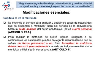 Capítulo II: De la matrícula
 Se extiende el período para analizar y decidir los casos de estudiantes
que se presenten a matricular fuera del período de la convocatoria
hasta la sexta semana del curso académico. (antes cuarta semana)
(ARTÍCULO 28.1.)
 Para realizar la matrícula de nuevo ingreso, reingreso o de
continuantes los estudiantes pueden entregar la documentación que se
señale de forma presencial o no. Para formalizar la matrícula
deben concurrir personalmente a la sede central, centro universitario
municipal o filial, según corresponda. (ARTÍCULO 31)
Modificaciones esenciales:
“Reglamento organizativo del proceso docente y de dirección del
trabajo docente y metodológico para las carreras universitarias”
 