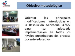Objetivo metodológico
Orientar las principales
modificaciones introducidas en
la Resolución Ministerial 47/22
para su adecuada
implementación en todos los
niveles organizativos del proceso
docente educativo.
 