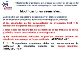 Capítulo III: Del expediente académico y el carné estudiantil
En el expediente académico del estudiante se registran, además:
e) los resultados de las convocatorias de evaluación final y la
calificación integral de cada asignatura.
i) actas sobre los resultados de las defensas de los trabajos de curso
y práctica laboral no asociados a una asignatura.
o) las modificaciones realizadas al plan del proceso docente del
estudiante, en caso que se hayan realizado. (ARTÍCULO 46.2)
3. 3. El expediente académico debe ser conservado en la
institución de educación superior por tiempo indefinido.
(ARTÍCULO 46.3)
Modificaciones esenciales:
“Reglamento organizativo del proceso docente y de dirección del
trabajo docente y metodológico para las carreras universitarias”
 