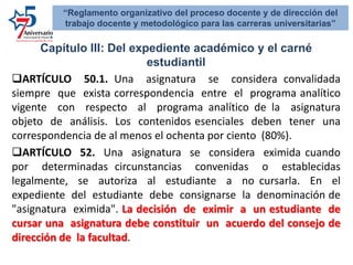Capítulo III: Del expediente académico y el carné
estudiantil
ARTÍCULO 50.1. Una asignatura se considera convalidada
siempre que exista correspondencia entre el programa analítico
vigente con respecto al programa analítico de la asignatura
objeto de análisis. Los contenidos esenciales deben tener una
correspondencia de al menos el ochenta por ciento (80%).
ARTÍCULO 52. Una asignatura se considera eximida cuando
por determinadas circunstancias convenidas o establecidas
legalmente, se autoriza al estudiante a no cursarla. En el
expediente del estudiante debe consignarse la denominación de
"asignatura eximida". La decisión de eximir a un estudiante de
cursar una asignatura debe constituir un acuerdo del consejo de
dirección de la facultad.
“Reglamento organizativo del proceso docente y de dirección del
trabajo docente y metodológico para las carreras universitarias”
 