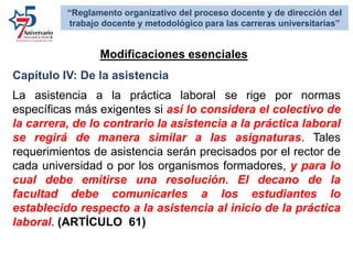 Capítulo IV: De la asistencia
La asistencia a la práctica laboral se rige por normas
específicas más exigentes si así lo considera el colectivo de
la carrera, de lo contrario la asistencia a la práctica laboral
se regirá de manera similar a las asignaturas. Tales
requerimientos de asistencia serán precisados por el rector de
cada universidad o por los organismos formadores, y para lo
cual debe emitirse una resolución. El decano de la
facultad debe comunicarles a los estudiantes lo
establecido respecto a la asistencia al inicio de la práctica
laboral. (ARTÍCULO 61)
Modificaciones esenciales:
“Reglamento organizativo del proceso docente y de dirección del
trabajo docente y metodológico para las carreras universitarias”
 