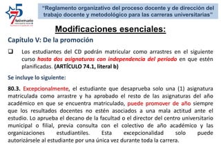 Capítulo V: De la promoción
 Los estudiantes del CD podrán matricular como arrastres en el siguiente
curso hasta dos asignaturas con independencia del período en que estén
planificadas. (ARTÍCULO 74.1, literal b)
Se incluye lo siguiente:
80.3. Excepcionalmente, el estudiante que desaprueba solo una (1) asignatura
matriculada como arrastre y ha aprobado el resto de las asignaturas del año
académico en que se encuentra matriculado, puede promover de año siempre
que los resultados docentes no estén asociados a una mala actitud ante el
estudio. Lo aprueba el decano de la facultad o el director del centro universitario
municipal o filial, previa consulta con el colectivo de año académico y las
organizaciones estudiantiles. Esta excepcionalidad solo puede
autorizársele al estudiante por una única vez durante toda la carrera.
Modificaciones esenciales:
“Reglamento organizativo del proceso docente y de dirección del
trabajo docente y metodológico para las carreras universitarias”
 