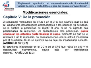 Capítulo V: De la promoción
Al estudiante matriculado en el CD o en el CPE que acumula más de dos
(2) asignaturas desaprobadas pertenecientes a los períodos ya cursados,
se le analiza la posibilidad de repetir el año, si no ha agotado sus
posibilidades de repitencia. De concedérsele esta posibilidad, podrá
continuar los estudios hasta finalizar el curso, momento en que se le
ratificará o no la repitencia, en correspondencia con la actitud mantenida
por el estudiante. Si no se autoriza causa baja por insuficiencia docente.
(ARTÍCULO 83.1 y 2)
El estudiante matriculado en el CD o en el CPE que repite un año y lo
desaprueba nuevamente, causa baja por insuficiencia
docente. ARTÍCULO 83.3)
Modificaciones esenciales:
“Reglamento organizativo del proceso docente y de dirección del
trabajo docente y metodológico para las carreras universitarias”
 