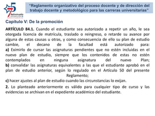 Capítulo V: De la promoción
ARTÍCULO 84.1. Cuando el estudiante sea autorizado a repetir un año, le sea
otorgada licencia de matrícula, traslado o reingreso, o retarde su avance por
alguna de estas causas u otras, y como consecuencia de ello su plan de estudio
cambie, el decano de la facultad está autorizado para:
a) Eximirlo de cursar las asignaturas pendientes que no estén incluidas en el
nuevo plan de estudio, siempre que los contenidos de estas no estén
contemplados en ninguna asignatura del nuevo Plan;
b) convalidar las asignaturas equivalentes a las que el estudiante aprobó en el
plan de estudio anterior, según lo regulado en el Artículo 50 del presente
Reglamento;
c) hacer ajustes al plan de estudio cuando las circunstancias lo exijan.
2. Lo planteado anteriormente es válido para cualquier tipo de curso y las
evidencias se archivan en el expediente académico del estudiante.
“Reglamento organizativo del proceso docente y de dirección del
trabajo docente y metodológico para las carreras universitarias”
 