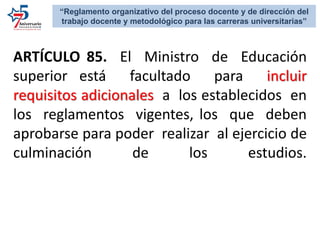 ARTÍCULO 85. El Ministro de Educación
superior está facultado para incluir
requisitos adicionales a los establecidos en
los reglamentos vigentes, los que deben
aprobarse para poder realizar al ejercicio de
culminación de los estudios.
“Reglamento organizativo del proceso docente y de dirección del
trabajo docente y metodológico para las carreras universitarias”
 