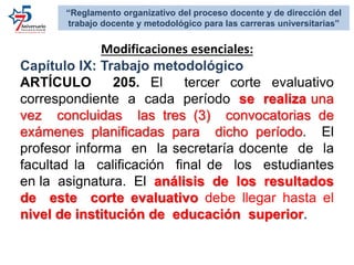 Modificaciones esenciales:
Capítulo IX: Trabajo metodológico
ARTÍCULO 205. El tercer corte evaluativo
correspondiente a cada período se realiza una
vez concluidas las tres (3) convocatorias de
exámenes planificadas para dicho período. El
profesor informa en la secretaría docente de la
facultad la calificación final de los estudiantes
en la asignatura. El análisis de los resultados
de este corte evaluativo debe llegar hasta el
nivel de institución de educación superior.
“Reglamento organizativo del proceso docente y de dirección del
trabajo docente y metodológico para las carreras universitarias”
 
