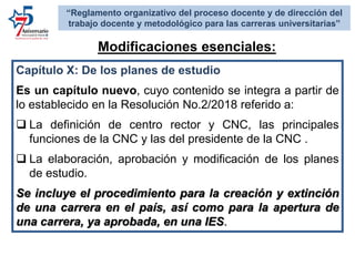 Capítulo X: De los planes de estudio
Es un capítulo nuevo, cuyo contenido se integra a partir de
lo establecido en la Resolución No.2/2018 referido a:
 La definición de centro rector y CNC, las principales
funciones de la CNC y las del presidente de la CNC .
 La elaboración, aprobación y modificación de los planes
de estudio.
Se incluye el procedimiento para la creación y extinción
de una carrera en el país, así como para la apertura de
una carrera, ya aprobada, en una IES.
Modificaciones esenciales:
“Reglamento organizativo del proceso docente y de dirección del
trabajo docente y metodológico para las carreras universitarias”
 