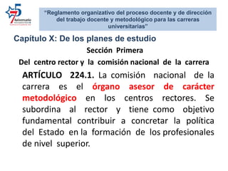 Capítulo X: De los planes de estudio
Sección Primera
Del centro rector y la comisión nacional de la carrera
ARTÍCULO 224.1. La comisión nacional de la
carrera es el órgano asesor de carácter
metodológico en los centros rectores. Se
subordina al rector y tiene como objetivo
fundamental contribuir a concretar la política
del Estado en la formación de los profesionales
de nivel superior.
“Reglamento organizativo del proceso docente y de dirección
del trabajo docente y metodológico para las carreras
universitarias”
 