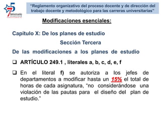 Capítulo X: De los planes de estudio
Sección Tercera
De las modificaciones a los planes de estudio
 ARTÍCULO 249.1 , literales a, b, c, d, e, f
 En el literal f) se autoriza a los jefes de
departamentos a modificar hasta un 15% el total de
horas de cada asignatura, “no considerándose una
violación de las pautas para el diseño del plan de
estudio.”
Modificaciones esenciales:
“Reglamento organizativo del proceso docente y de dirección del
trabajo docente y metodológico para las carreras universitarias”
 