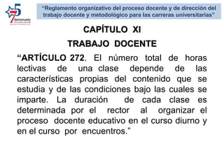 CAPÍTULO XI
TRABAJO DOCENTE
“ARTÍCULO 272. El número total de horas
lectivas de una clase depende de las
características propias del contenido que se
estudia y de las condiciones bajo las cuales se
imparte. La duración de cada clase es
determinada por el rector al organizar el
proceso docente educativo en el curso diurno y
en el curso por encuentros.”
“Reglamento organizativo del proceso docente y de dirección del
trabajo docente y metodológico para las carreras universitarias”
 