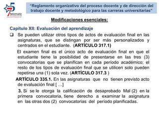 Capítulo XII: Evaluación del aprendizaje
 Se pueden utilizar otros tipos de actos de evaluación final en las
asignaturas, que se distingan por ser más personalizados y
centrados en el estudiante. (ARTÍCULO 317.1)
El examen final es el único acto de evaluación final en que el
estudiante tiene la posibilidad de presentarse en las tres (3)
convocatorias que se planifican en cada período académico; el
resto de los tipos de evaluación final que se utilicen solo pueden
repetirse una (1) sola vez. (ARTÍCULO 317.3 )
ARTÍCULO 335.1. En las asignaturas que no tienen previsto acto
de evaluación final [ …]
3. Si se le otorga la calificación de desaprobado Mal (2) en la
primera convocatoria, tiene derecho a examinar la asignatura
en las otras dos (2) convocatorias del período planificadas.
Modificaciones esenciales:
“Reglamento organizativo del proceso docente y de dirección del
trabajo docente y metodológico para las carreras universitarias”
 