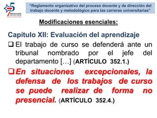 Capítulo XII: Evaluación del aprendizaje
 El trabajo de curso se defenderá ante un
tribunal nombrado por el jefe del
departamento […] (ARTÍCULO 352.1.)
En situaciones excepcionales, la
defensa de los trabajos de curso
se puede realizar de forma no
presencial. (ARTÍCULO 352.4.)
Modificaciones esenciales:
“Reglamento organizativo del proceso docente y de dirección del
trabajo docente y metodológico para las carreras universitarias”
 