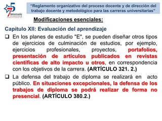 Capítulo XII: Evaluación del aprendizaje
 En los planes de estudio "E", se pueden diseñar otros tipos
de ejercicios de culminación de estudios, por ejemplo,
ejercicios profesionales, proyectos, portafolios,
presentación de artículos publicados en revistas
científicas de alto impacto u otros, en correspondencia
con los objetivos de la carrera. (ARTÍCULO 321. 2.)
 La defensa del trabajo de diploma se realizará en acto
público. En situaciones excepcionales, la defensa de los
trabajos de diploma se podrá realizar de forma no
presencial. (ARTÍCULO 380.2.)
Modificaciones esenciales:
“Reglamento organizativo del proceso docente y de dirección del
trabajo docente y metodológico para las carreras universitarias”
 