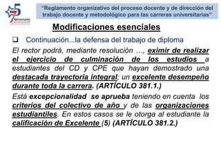  Continuación...la defensa del trabajo de diploma
El rector podrá, mediante resolución …, eximir de realizar
el ejercicio de culminación de los estudios a
estudiantes del CD y CPE que hayan demostrado una
destacada trayectoria integral; un excelente desempeño
durante toda la carrera. (ARTÍCULO 381.1.)
Está excepcionalidad se aprueba teniendo en cuenta los
criterios del colectivo de año y de las organizaciones
estudiantiles. En estos casos se le otorga al estudiante la
calificación de Excelente (5) (ARTÍCULO 381.2.)
Modificaciones esenciales:
“Reglamento organizativo del proceso docente y de dirección del
trabajo docente y metodológico para las carreras universitarias”
 