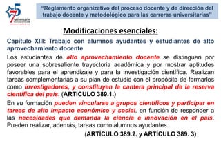 Modificaciones esenciales:
Capítulo XIII: Trabajo con alumnos ayudantes y estudiantes de alto
aprovechamiento docente
Los estudiantes de alto aprovechamiento docente se distinguen por
poseer una sobresaliente trayectoria académica y por mostrar aptitudes
favorables para el aprendizaje y para la investigación científica. Realizan
tareas complementarias a su plan de estudio con el propósito de formarlos
como investigadores, y constituyen la cantera principal de la reserva
científica del país. (ARTÍCULO 389.1.)
En su formación pueden vincularse a grupos científicos y participar en
tareas de alto impacto económico y social, en función de responder a
las necesidades que demanda la ciencia e innovación en el país.
Pueden realizar, además, tareas como alumnos ayudantes.
(ARTÍCULO 389.2. y ARTÍCULO 389. 3)
“Reglamento organizativo del proceso docente y de dirección del
trabajo docente y metodológico para las carreras universitarias”
 