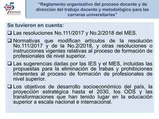 “Reglamento organizativo del proceso docente y de
dirección del trabajo docente y metodológico para las
carreras universitarias”
Se tuvieron en cuenta:
 Las resoluciones No.111/2017 y No.2/2018 del MES.
 Normativas que modifican artículos de la resolución
No.111/2017 y de la No.2/2018, y otras resoluciones o
instrucciones vigentes relativas al proceso de formación de
profesionales de nivel superior.
 Las sugerencias dadas por las IES y el MES, incluidas las
propuestas para la eliminación de trabas y prohibiciones
inherentes al proceso de formación de profesionales de
nivel superior.
 Los objetivos de desarrollo socioeconómico del país, la
proyección estratégica hasta el 2030, los ODS y las
transformaciones que han tenido lugar en la educación
superior a escala nacional e internacional.
 