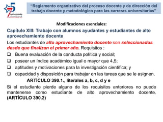 Modificaciones esenciales:
Capítulo XIII: Trabajo con alumnos ayudantes y estudiantes de alto
aprovechamiento docente
Los estudiantes de alto aprovechamiento docente son seleccionados
desde que finalizan el primer año. Requisitos :
 Buena evaluación de la conducta política y social;
 poseer un índice académico igual o mayor que 4,5;
 aptitudes y motivaciones para la investigación científica; y
 capacidad y disposición para trabajar en las tareas que se le asignen.
ARTÍCULO 390.1., literales a, b, c, d y e
Si el estudiante pierde alguno de los requisitos anteriores no puede
mantenerse como estudiante de alto aprovechamiento docente.
(ARTÍCULO 390.2)
“Reglamento organizativo del proceso docente y de dirección del
trabajo docente y metodológico para las carreras universitarias”
 